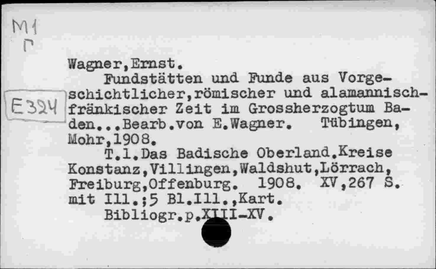 ﻿Ml
P
Wagner,Ernst.
Fundstätten und Funde aus Vorge-
ҐТ	schichtlicher,römischer und alamannisch-
иЗіІч fränkischer Zeit im Grossherzogtum Ba-'—den.,.Bearb.von E.Wagner.	Tübingen,
Mohr,1908.
T.l.Das Badische Oberland.Kreise Konstanz,Villingen,Waldshut,Lörrach, Freiburg,Offenburg. 1908, XV,267 S mit Ill.$5 Bl.Ill.,Kart.
Bibliogr.p.^I-XV .